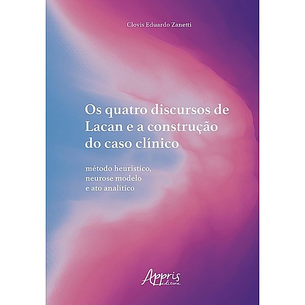 Os Quatro Discursos de Lacan e a Construção do Caso Clínico: Método Heurístico, Neurose Modelo e Ato Analítico, Clovis Eduardo Zanetti