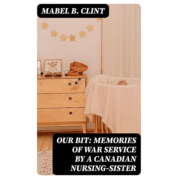 Our Bit: Memories of War Service by a Canadian Nursing-Sister, Mabel B. Clint