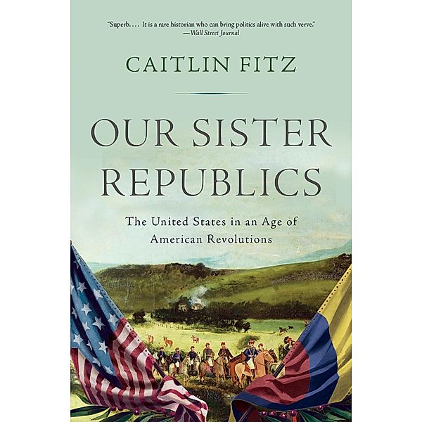 Our Sister Republics: The United States in an Age of American Revolutions, Caitlin Fitz