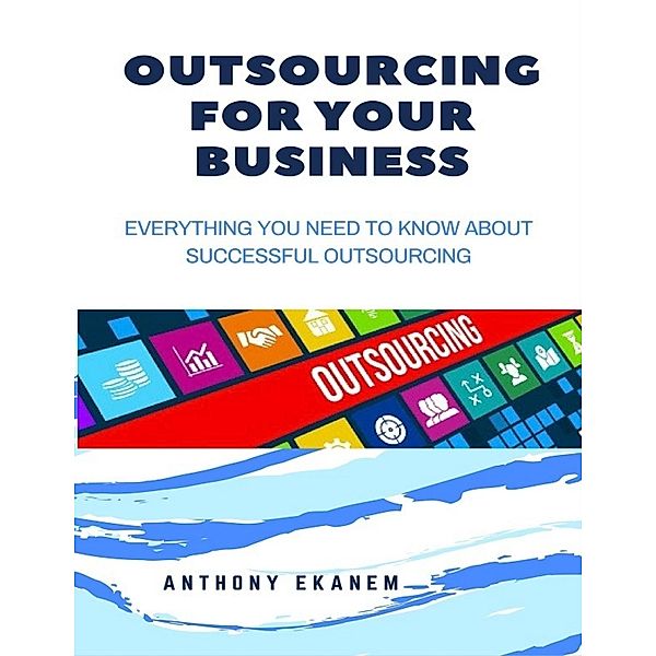 Outsourcing for Your Business: Everything You Need to Know About Successful Outsourcing, Anthony Ekanem