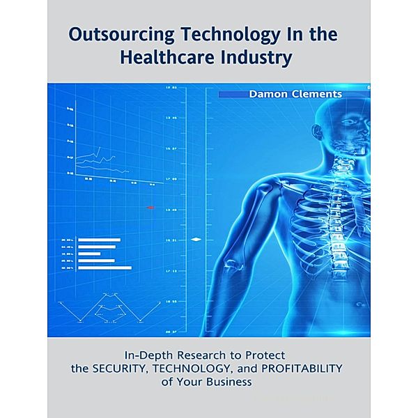 Outsourcing Technology In the Healthcare Industry: In Depth Research to Protect the Security, Technology, and Profitability of Your Business, Damon Clements