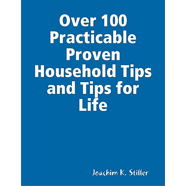 Over 100 Practicable Proven Household Tips and Tips for Life, Joachim K. Stiller