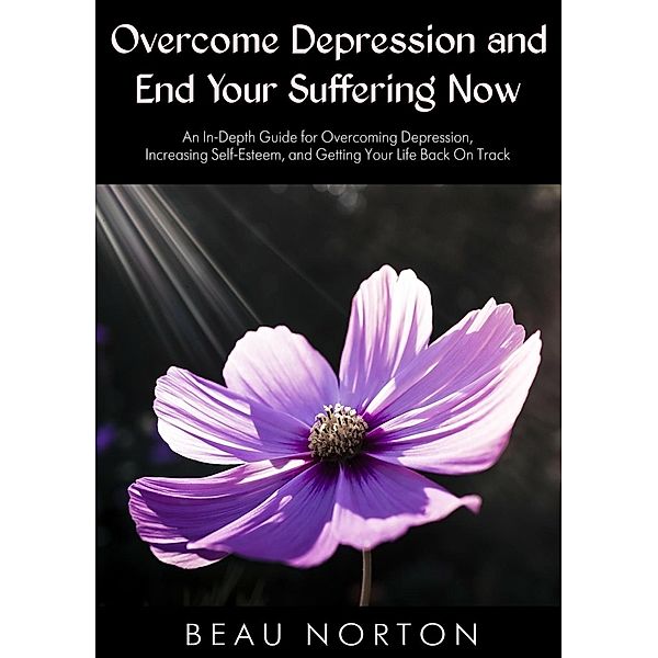 Overcome Depression and End Your Suffering Now: An In-Depth Guide for Overcoming Depression, Increasing Self-Esteem, and Getting Your Life Back On Track, Beau Norton