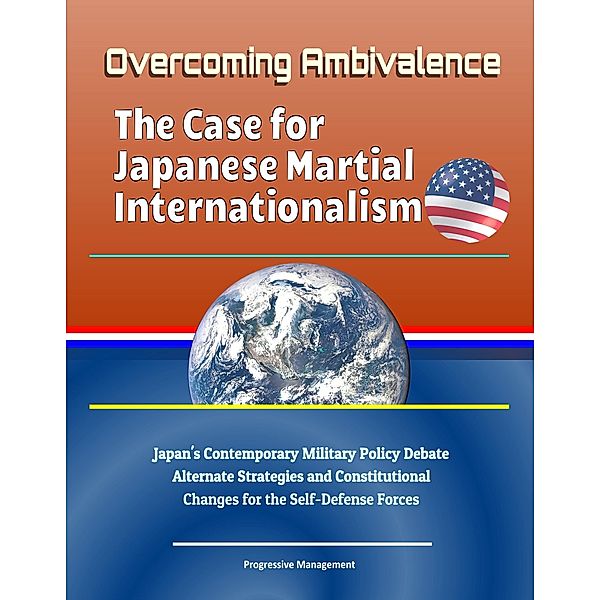 Overcoming Ambivalence: The Case for Japanese Martial Internationalism - Japan's Contemporary Military Policy Debate, Alternate Strategies and Constitutional Changes for the Self-Defense Forces, Progressive Management