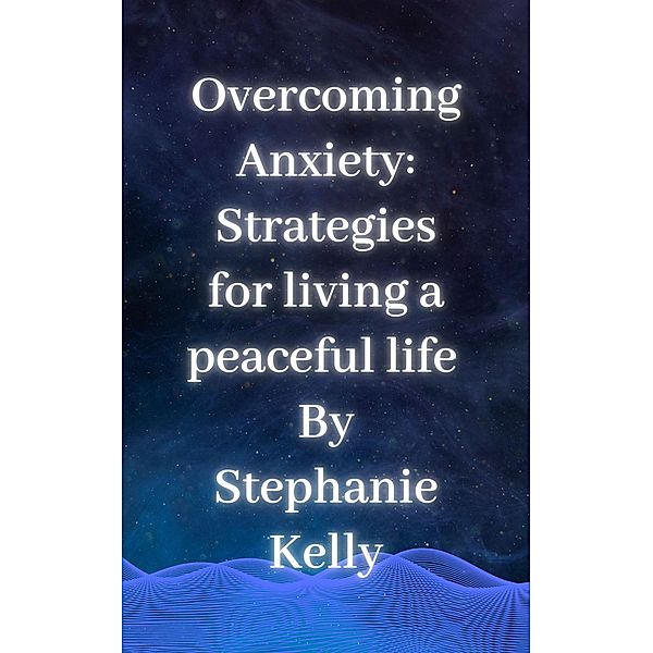 Overcoming Anxiety:  Strategies for living a peaceful life, Stephanie Kelly