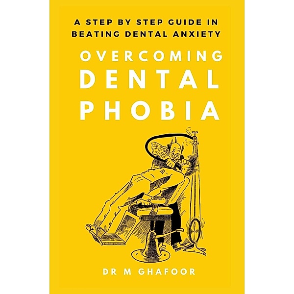 Overcoming Dental Phobia: A Step by Step Guide in Beating Dental Anxiety, M. Ghafoor