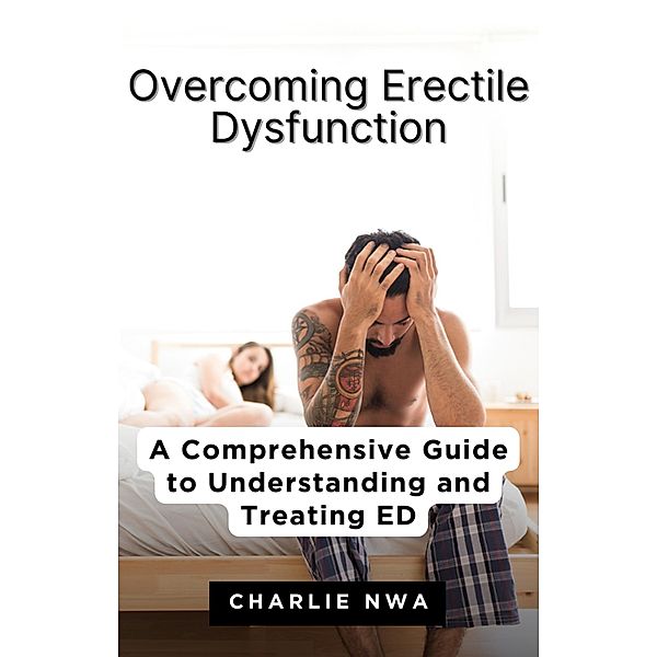 Overcoming Erectile Dysfunction: A Comprehensive Guide to Understanding and Treating ED, Charlie Nwa