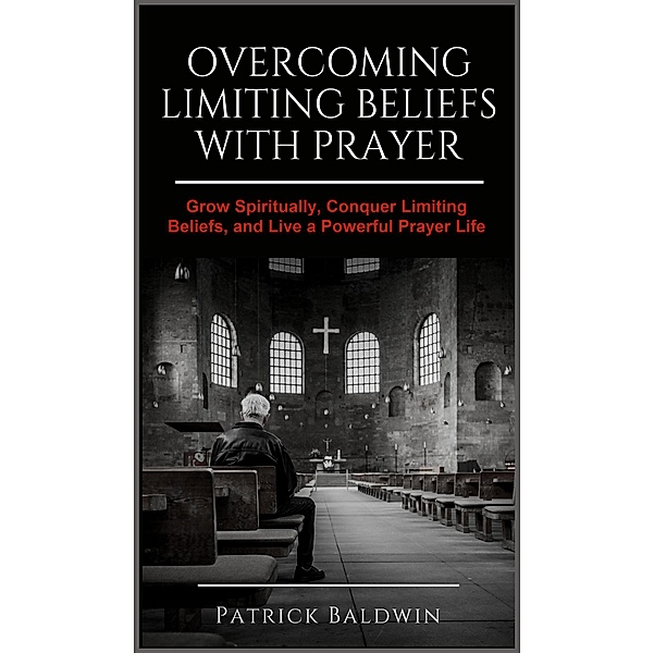 Overcoming Limiting Beliefs with Prayer: Grow Spiritually, Conquer Limiting Beliefs and Live a Powerful Prayerful Life, Patrick Baldwin