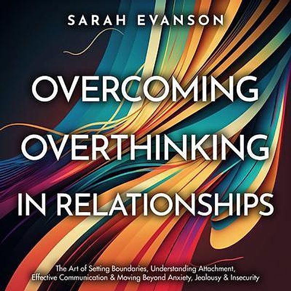 Overcoming Overthinking In Relationships: The Art of Setting Boundaries, Understanding Attachment, Effective Communication & Moving Beyond Anxiety, Jealousy & Insecurity, Sarah Evanson