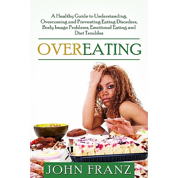 Overeating: A Healthy Guide to Understanding, Overcoming and Preventing Eating Disorders, Body Image Problems, Emotional Eating and Diet Troubles, John Franz