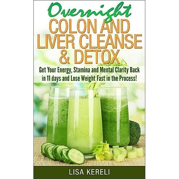 Overnight Colon and Liver Cleanse & Detox Get Your Energy, Stamina and Mental Clarity Back in 11 days and Lose Weight Fast in the Process!, Lisa Kereli