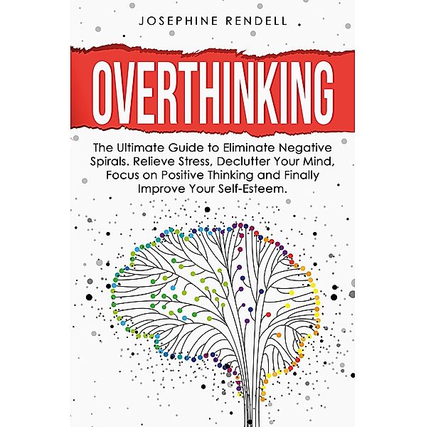 Overthinking: The Ultimate Guide to Eliminate Negative Spirals. Relieve Stress, Declutter Your Mind, Focus on Positive Thinking and Finally Improve Your Self-Esteem., Josephine Rendell