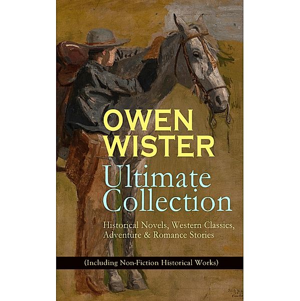 OWEN WISTER Ultimate Collection: Historical Novels, Western Classics, Adventure & Romance Stories (Including Non-Fiction Historical Works), Owen Wister