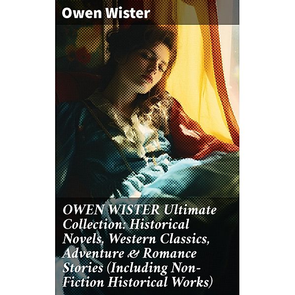 OWEN WISTER Ultimate Collection: Historical Novels, Western Classics, Adventure & Romance Stories (Including Non-Fiction Historical Works), Owen Wister