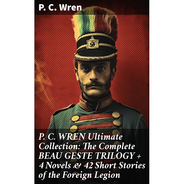 P. C. WREN Ultimate Collection: The Complete BEAU GESTE TRILOGY + 4 Novels & 42 Short Stories of the Foreign Legion, P. C. Wren