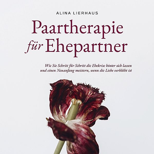 Paartherapie für Ehepartner: Wie Sie Schritt für Schritt die Ehekrise hinter sich lassen und einen Neuanfang meistern, wenn die Liebe verblüht ist, Alina Lierhaus