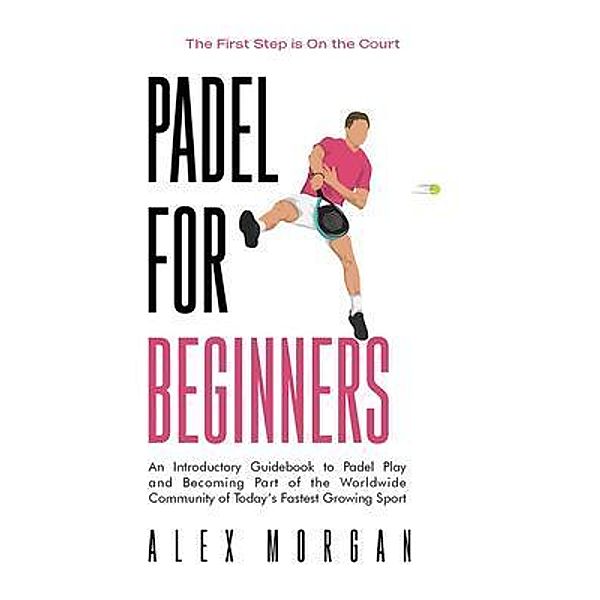 Padel for Beginners, The First Step is on the Court, An Introductory Guidebook to Padel Play and Becoming Part of the Worldwide Community of Today's Fastest Growing Sport, Alex Morgan