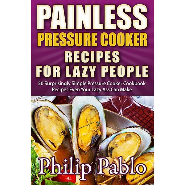 Painless Pressure Cooker Recipes For Lazy People: 50 Surprisingly Simple Pressure Cooker Cookbook Recipes Even Your Lazy Ass Can Cook, Phillip Pablo