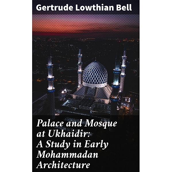 Palace and Mosque at Ukhaidir: A Study in Early Mohammadan Architecture, Gertrude Lowthian Bell