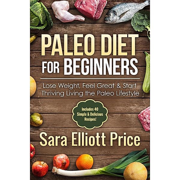 Paleo Diet for Beginners: Lose Weight, Feel Great & Start Thriving Living the Paleo Lifestyle (Includes 40 Simple & Delicious Paleo Recipes), Sara Elliott Price