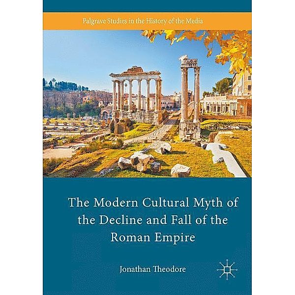 Palgrave Studies in the History of the Media / The Modern Cultural Myth of the Decline and Fall of the Roman Empire, Jonathan Theodore