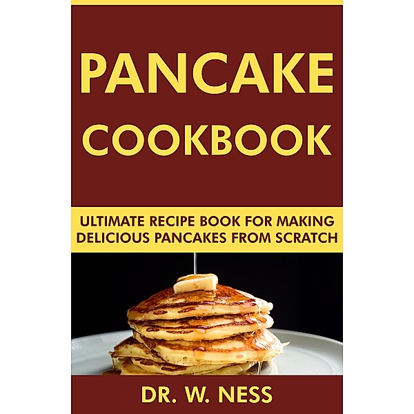 Pancake Cookbook: Ultimate Recipe Book for Making Delicious Pancakes from Scratch, W. Ness