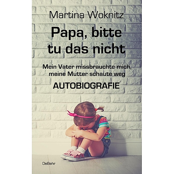 Papa, bitte tu das nicht - Mein Vater missbrauchte mich, meine Mutter schaute weg - AUTOBIOGRAFIE, Martina Woknitz