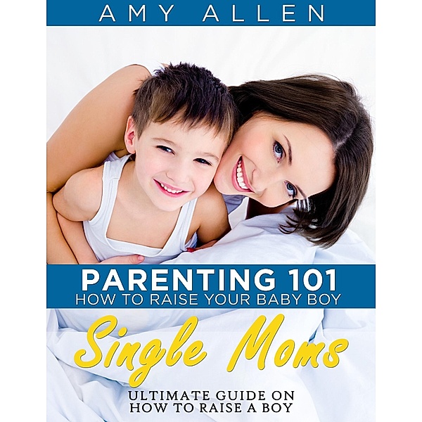 Parenting 101: How to Raise Your Baby Boy Single Moms Ultimate Guide on how to Raise a Boy / PCI Publications, Amy Allen