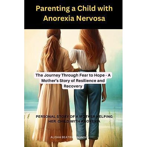 Parenting a Child with Anorexia Nervosa-The Journey Through Fear to Hope : A Mother's Story of Resilience and Recovery, Alisha Beatrice Bondar