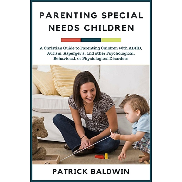 Parenting Special Needs Children: A Christian Guide to Parenting Children with ADHD, Autism, Asperger's, and other Psychological, Behavioral, or Physiological Disorders (The Wonder of Parenting Your Child, Your Children, and Other People's Kids) / The Wonder of Parenting Your Child, Your Children, and Other People's Kids, Patrick Baldwin
