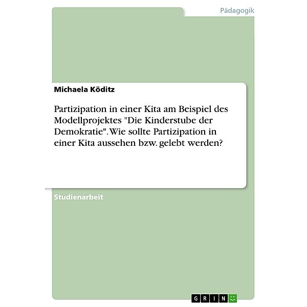 Partizipation in einer Kita am Beispiel des Modellprojektes Die Kinderstube der Demokratie. Wie sollte Partizipation in einer Kita aussehen bzw. gelebt werden?, Michaela Köditz