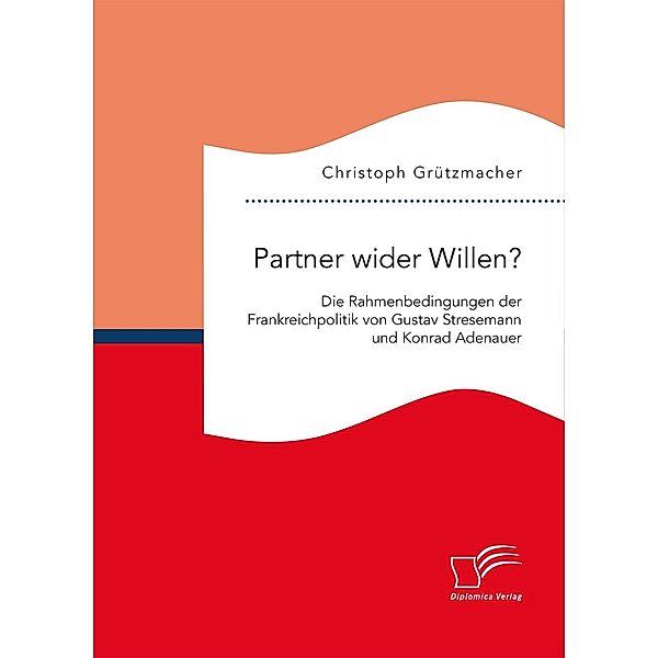 Partner wider Willen? Die Rahmenbedingungen der Frankreichpolitik von Gustav Stresemann und Konrad Adenauer, Christoph Grützmacher