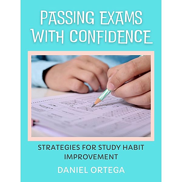 Passing Exams with Confidence Strategies for Study Habit Improvement, Daniel Ortega
