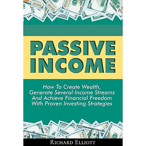 Passive Income: How To Create Wealth, Generate Several Income Streams And Achieve Financial Freedom With Proven Investing Strategies, Richard Elliott