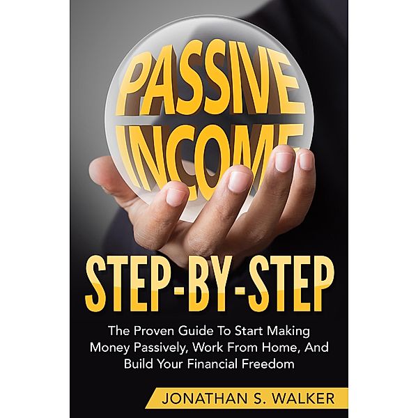 Passive Income Step By Step The Proven Guide To Start Making Money Passively Work From Home And Build Your Financial Freedom, Jonathan S. Walker