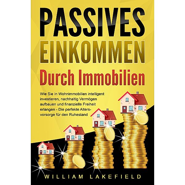 PASSIVES EINKOMMEN DURCH IMMOBILIEN: Wie Sie in Wohnimmobilien intelligent investieren, nachhaltig Vermögen aufbauen und finanzielle Freiheit erlangen - Die perfekte Altersvorsorge für den Ruhestand, William Lakefield