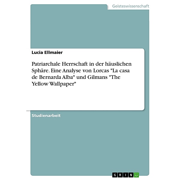 Patriarchale Herrschaft in der häuslichen Sphäre. Eine Analyse von Lorcas La casa de Bernarda Alba und Gilmans The Yellow Wallpaper, Lucia Ellmaier