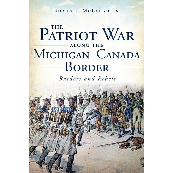 Patriot War Along the Michigan-Canada Border: Raiders and Rebels, Shaun J. McLaughlin