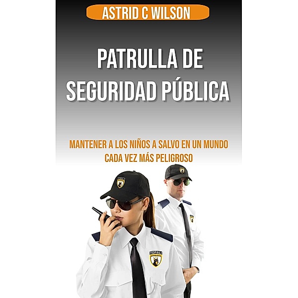 Patrulla De Seguridad Pública: Mantener a los niños a salvo en un mundo cada vez más peligroso, Astrid C Wilson