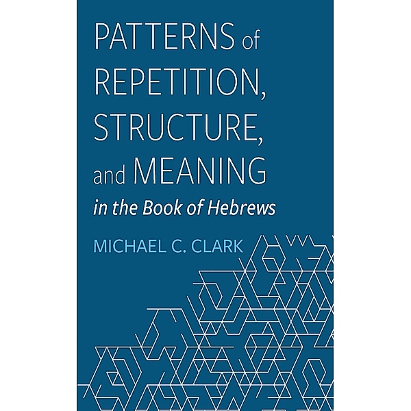Patterns of Repetition, Structure, and Meaning in the Book of Hebrews, Michael C. Clark