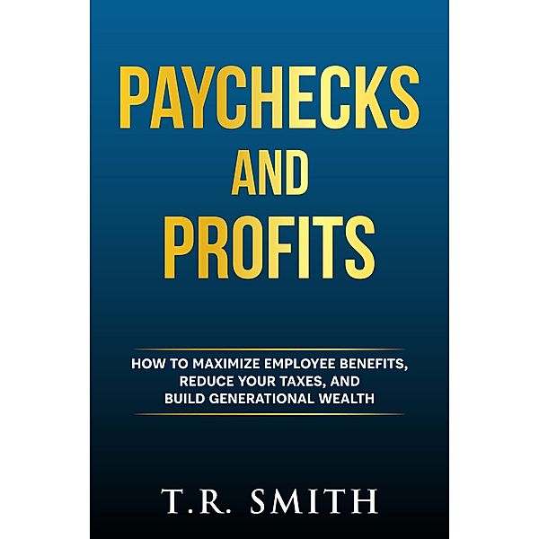 Paychecks And Profits: How to Maximize Employee Benefits, Reduce Your Taxes, and Build Generational Wealth, T. R. Smith