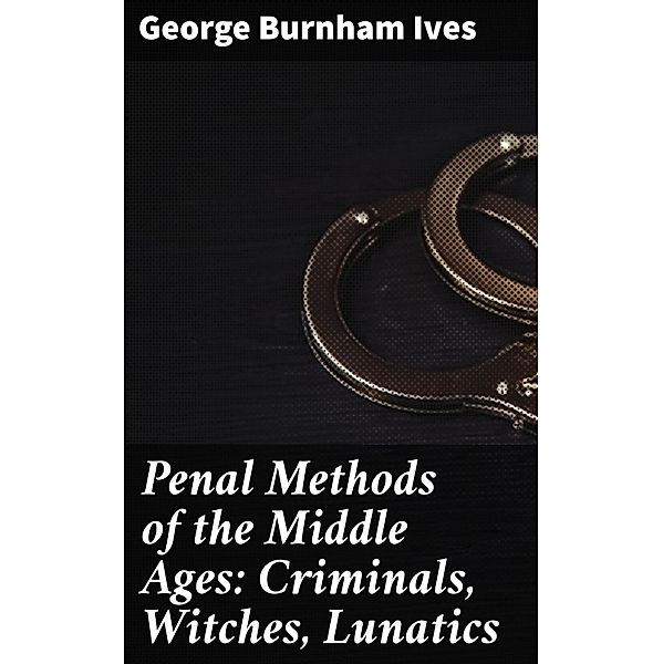 Penal Methods of the Middle Ages: Criminals, Witches, Lunatics, George Burnham Ives