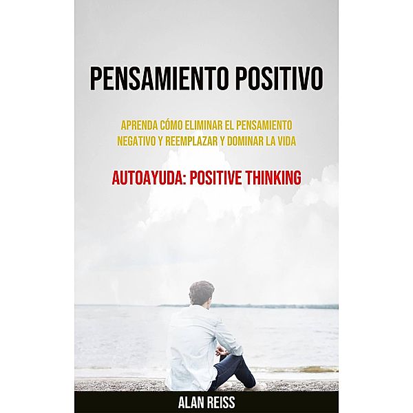 Pensamiento Positivo: Aprenda Cómo Eliminar El Pensamiento Negativo Y Reemplazar Y Dominar La Vida, Alan Reiss