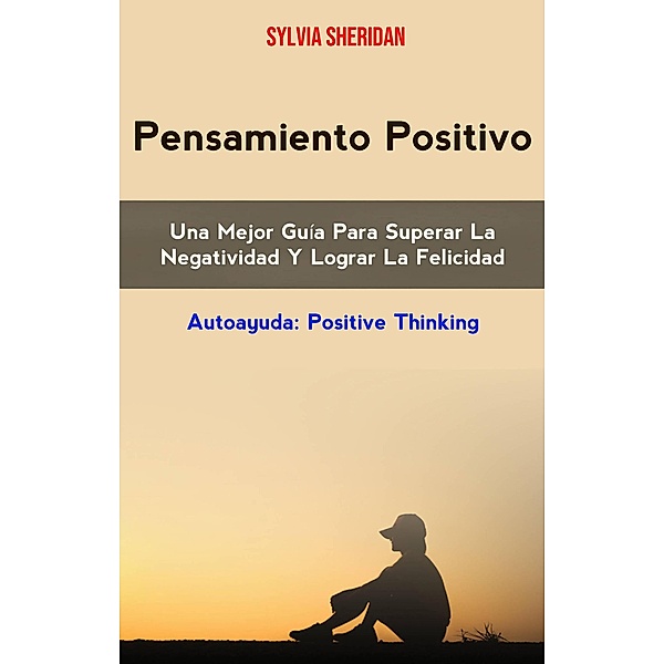 Pensamiento Positivo: Una Mejor Guía Para Superar La Negatividad Y Lograr La Felicidad (AUTOAYUDA/General, CUERPO, MENTE & ESPIRITU/General), Sylvia Sheridan