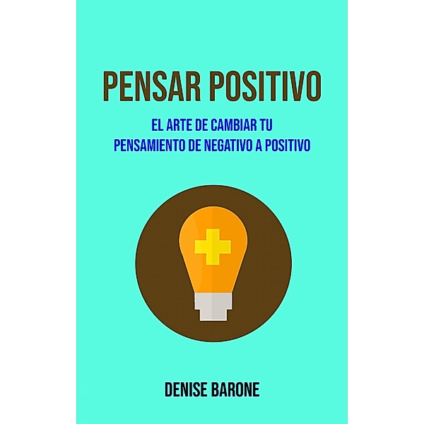 Pensar Positivo: El Arte De Cambiar Tu Pensamiento De Negativo A Positivo, Denise Barone