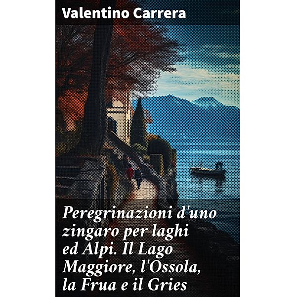 Peregrinazioni d'uno zingaro per laghi ed Alpi. Il Lago Maggiore, l'Ossola, la Frua e il Gries, Valentino Carrera