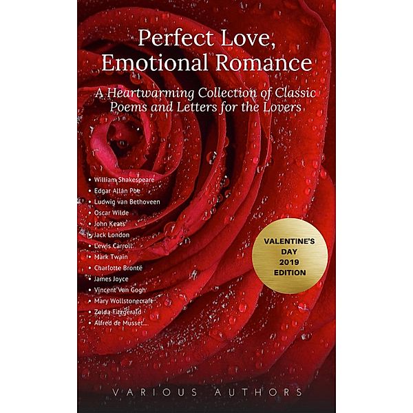 Perfect Love, Emotional Romance: A Heartwarming Collection of 100 Classic Poems and Letters for the Lovers (Valentine's Day 2019 Edition), William Shakespeare, Percy Bysshe Shelley, Alfred Tennyson, Edgar Allan Poe, John Keats, Andrew Marvell, Rabindranath Tagore, Elizabeth B. Browning, Ella W. Wilcox, Sara Teasdale, George Etherege, Christina Rossetti, Michael Drayton, Samuel T. Coleridge, Robert Burns, Sir Thomas Wyatt, Patience Worth, Christopher John Brennan, Oscar Wilde, C, Unknown, William Morris, Walt Whitman, John Clare, Thomas Moore, Robert Louis Stevenson, Anne Bradstreet, John B. O'Reilly, Ralph Waldo Emerson, Leigh Hunt, Dante G. Rossetti, Sir Walter Scott, John Wilmot, Golden Deer Classics, Robert Herrick, Ludwig van Bethoveen, Emma Darwin, Charles Darwin, Virginia Woolf, Vita Sackville-West, Honoré de Balzac, Napoleon Bonaparte, Voltaire, Henry Viii, Lord Byron, Leo Tolstoy, Gustave Flaubert, Nathaniel Hawthorne, Jack London, Johann von Goethe, James Joyce, Abigail Adams, Sullivan Ballou, Harriet Beecher Stowe, Pietro Bembo, John Donne, Charlotte Brontë, Lewis Carroll, Catherine Of Aragon, Mark Twain, John Constable, Oliver Cromwell, Ninon De L'Enclos, Alfred de Musset, Zelda Fitzgerald, Mary Wollstonecraft, Kahlil Gibran, Heloise, Count Gabriel Honore de Mirbeau, Lyman Hodge, King Henry Iv, Franz Liszt, Katherine Mansfield, Wolfgang Amadeus Mozart, Thomas Otway, Ovid, Robert Schumann, Robert Browning, Vincent Van Gogh, Tsarina Alexandra, Laura Lyttleton, Emily Dickinson