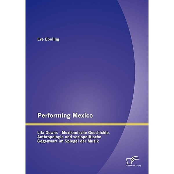 Performing Mexico: Lila Downs - Mexikanische Geschichte, Anthropologie und soziopolitische Gegenwart im Spiegel der Musik, Eve Ebeling
