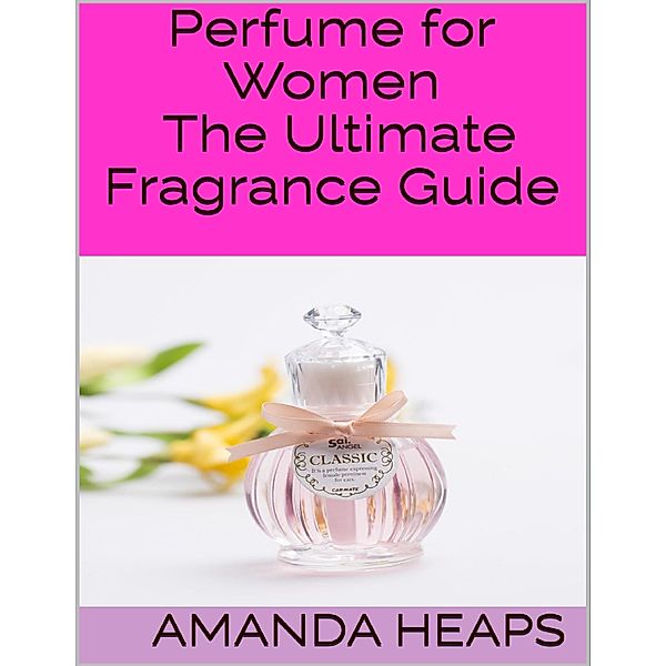 Perfume for Women: The Ultimate Fragrance Guide, Amanda Heaps