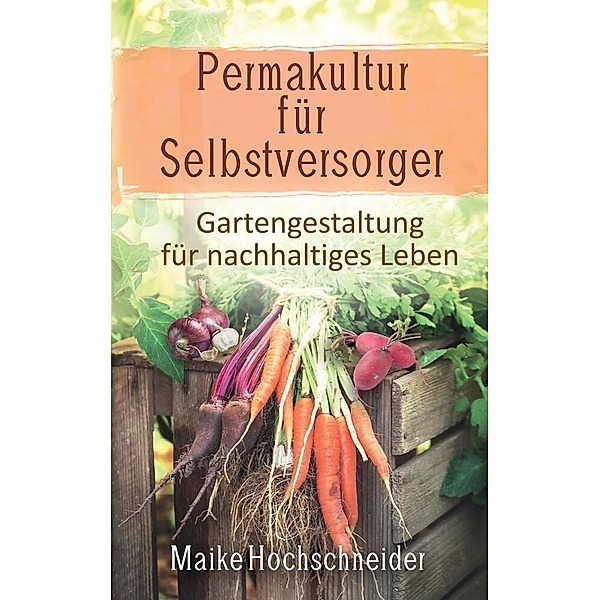 Permakultur für Selbstversorger - Gartengestaltung für nachhaltiges Leben, Maike Hochschneider